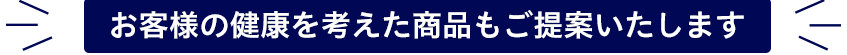 お客様の健康を考えた商品もご提案いたします