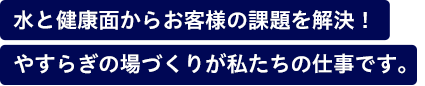 水と健康面からお客様の課題を解決！やすらぎの場づくりが私たちの仕事です。